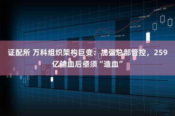 证配所 万科组织架构巨变：加强总部管控，259亿输血后亟须“造血”