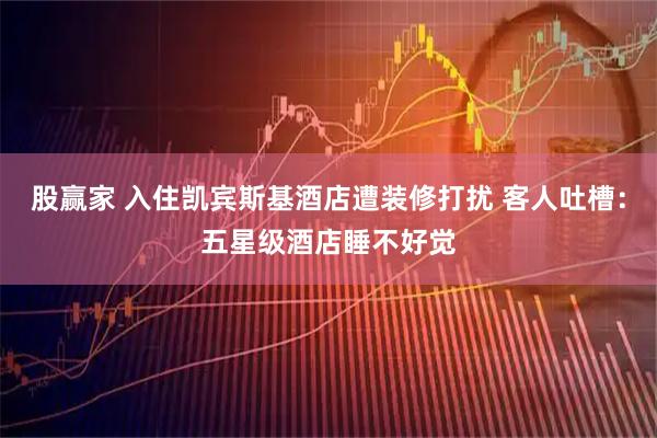 股赢家 入住凯宾斯基酒店遭装修打扰 客人吐槽：五星级酒店睡不好觉