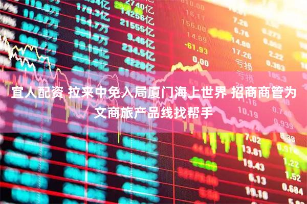 宜人配资 拉来中免入局厦门海上世界 招商商管为文商旅产品线找帮手