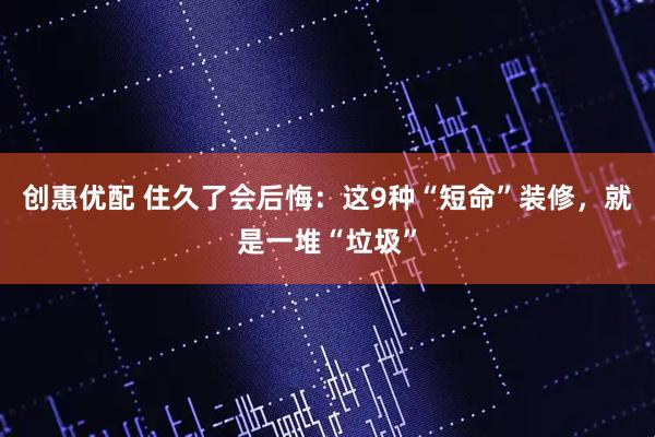 创惠优配 住久了会后悔：这9种“短命”装修，就是一堆“垃圾”