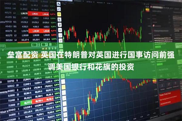 垒富配资 英国在特朗普对英国进行国事访问前强调美国银行和花旗的投资