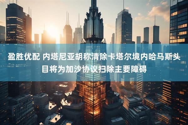 盈胜优配 内塔尼亚胡称清除卡塔尔境内哈马斯头目将为加沙协议扫除主要障碍