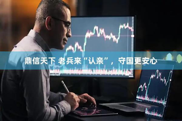 鼎信天下 老兵来“认亲”，守国更安心