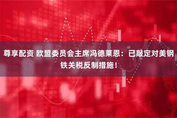 尊享配资 欧盟委员会主席冯德莱恩：已敲定对美钢铁关税反制措施！