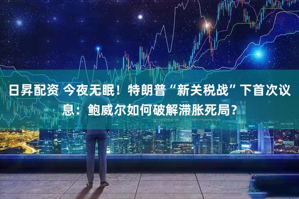 日昇配资 今夜无眠！特朗普“新关税战”下首次议息：鲍威尔如何破解滞胀死局？