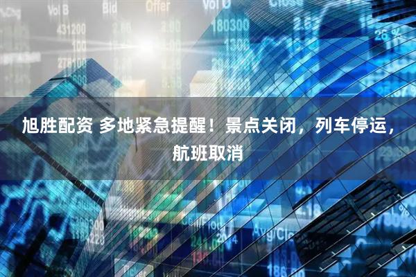 旭胜配资 多地紧急提醒！景点关闭，列车停运，航班取消