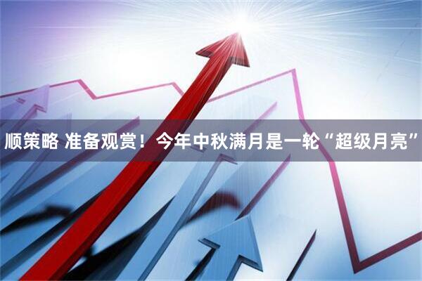 顺策略 准备观赏！今年中秋满月是一轮“超级月亮”