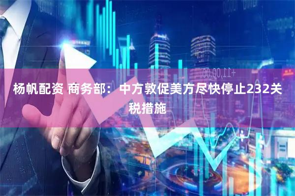 杨帆配资 商务部：中方敦促美方尽快停止232关税措施