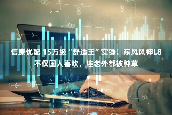 信康优配 15万级“舒适王”实锤！东风风神L8不仅国人喜欢，连老外都被种草