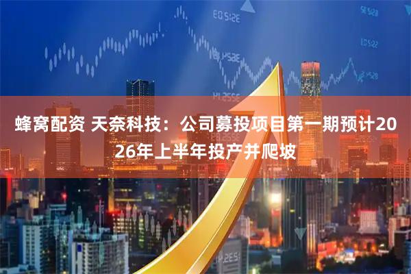 蜂窝配资 天奈科技：公司募投项目第一期预计2026年上半年投产并爬坡