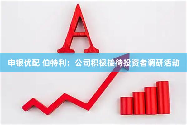 申银优配 伯特利：公司积极接待投资者调研活动