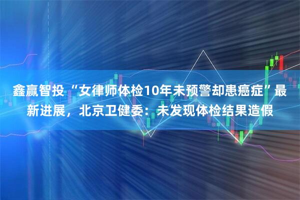 鑫赢智投 “女律师体检10年未预警却患癌症”最新进展，北京卫健委：未发现体检结果造假