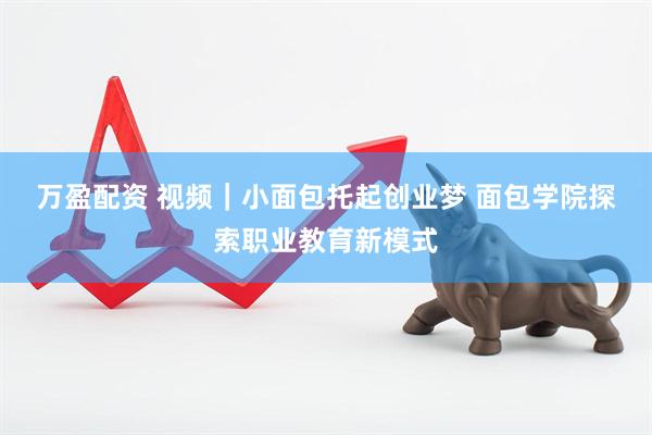 万盈配资 视频｜小面包托起创业梦 面包学院探索职业教育新模式