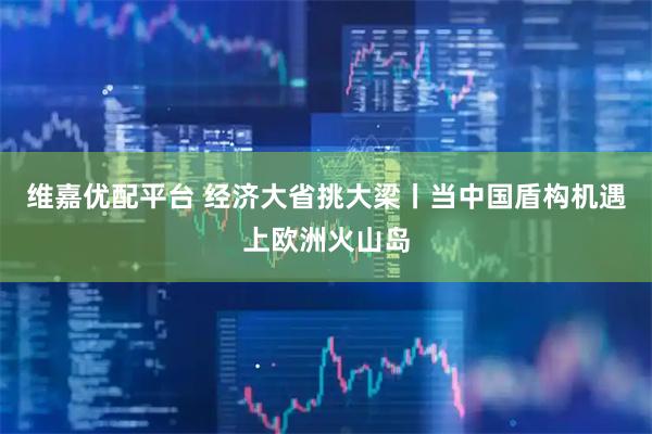 维嘉优配平台 经济大省挑大梁丨当中国盾构机遇上欧洲火山岛