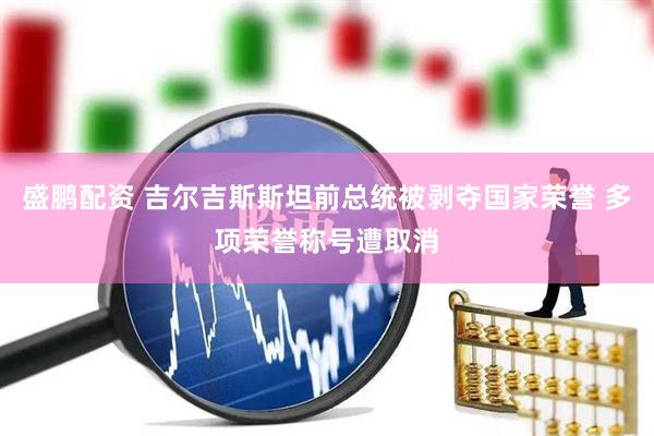 盛鹏配资 吉尔吉斯斯坦前总统被剥夺国家荣誉 多项荣誉称号遭取消