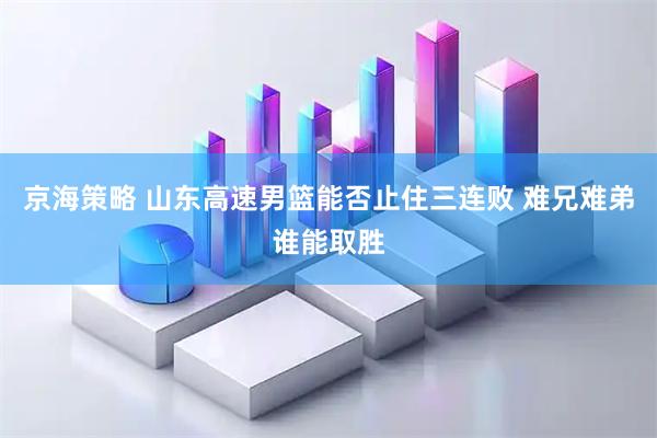 京海策略 山东高速男篮能否止住三连败 难兄难弟谁能取胜