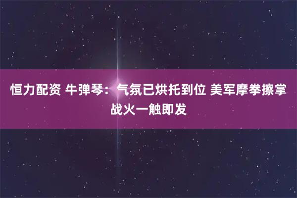 恒力配资 牛弹琴：气氛已烘托到位 美军摩拳擦掌战火一触即发