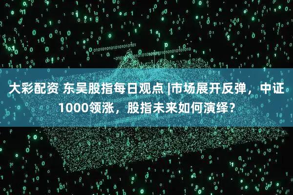 大彩配资 东吴股指每日观点 |市场展开反弹，中证1000领涨，股指未来如何演绎？
