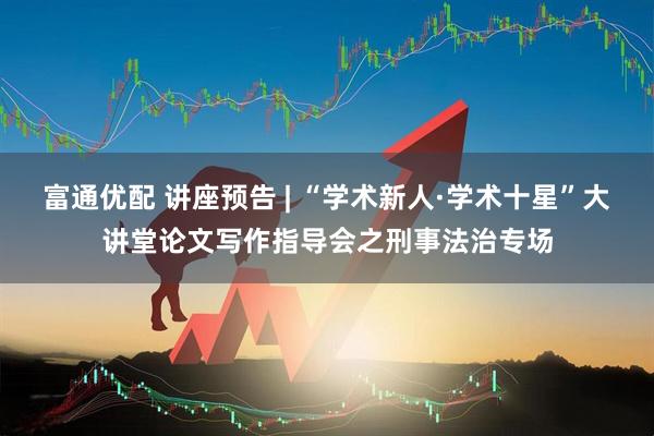 富通优配 讲座预告 | “学术新人·学术十星”大讲堂论文写作指导会之刑事法治专场