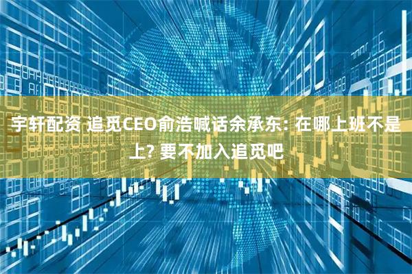 宇轩配资 追觅CEO俞浩喊话余承东: 在哪上班不是上? 要不加入追觅吧