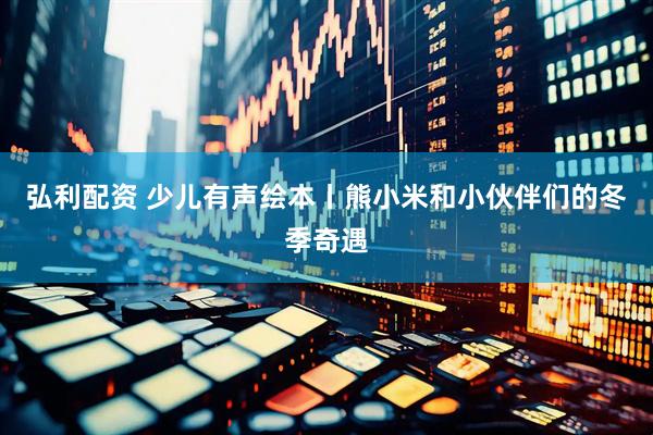 弘利配资 少儿有声绘本丨熊小米和小伙伴们的冬季奇遇