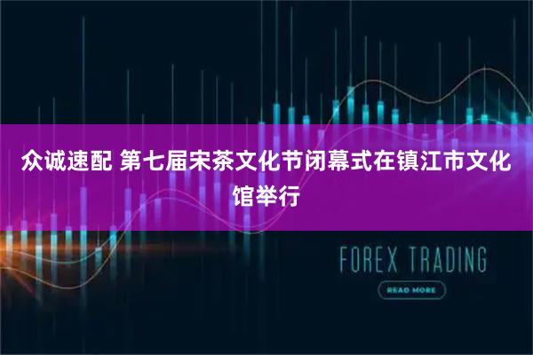 众诚速配 第七届宋茶文化节闭幕式在镇江市文化馆举行