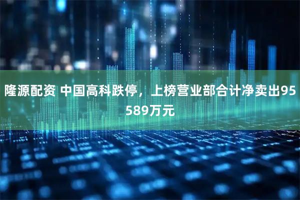 隆源配资 中国高科跌停，上榜营业部合计净卖出95589万元