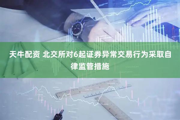 天牛配资 北交所对6起证券异常交易行为采取自律监管措施