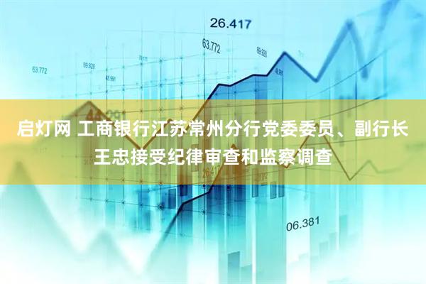 启灯网 工商银行江苏常州分行党委委员、副行长王忠接受纪律审查和监察调查