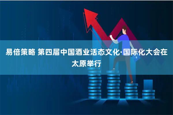 易倍策略 第四届中国酒业活态文化·国际化大会在太原举行
