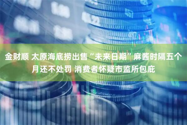 金财顺 太原海底捞出售“未来日期”麻酱时隔五个月还不处罚 消费者怀疑市监所包庇