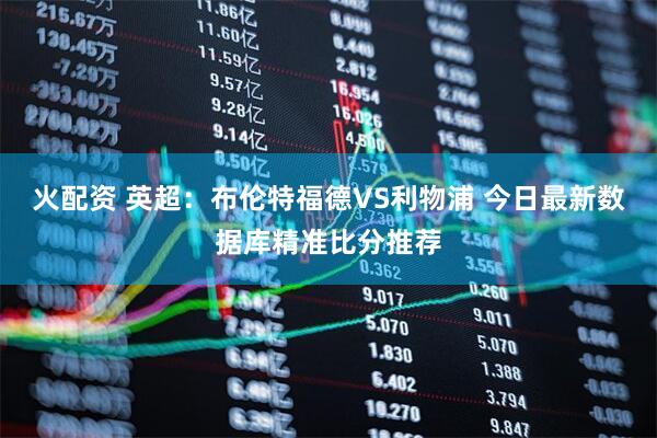 火配资 英超：布伦特福德VS利物浦 今日最新数据库精准比分推荐