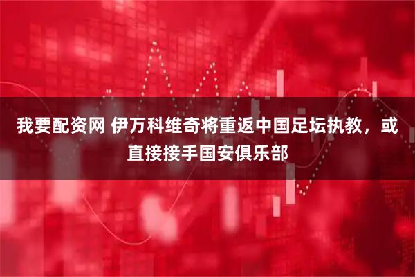 我要配资网 伊万科维奇将重返中国足坛执教，或直接接手国安俱乐部